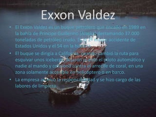 Exxon ValdezEl Exxon Valdez es un buque petrolero que encalló en 1989 en la bahía de Príncipe Guillermo (Alaska) derramando 37.000 toneladas de petróleo crudo. Es el 2º mayor accidente de Estados Unidos y el 54 en la historia.El buque se dirigía a California, cuando cambió la ruta para esquivar unos icebergs, dejaron puesto el piloto automático y nadie al mando y colisionó contra el arrecife de coral, en una zona solamente accesible en helicóptero o en barco.La empresa asumió la responsabilidad y se hizo cargo de las labores de limpieza.