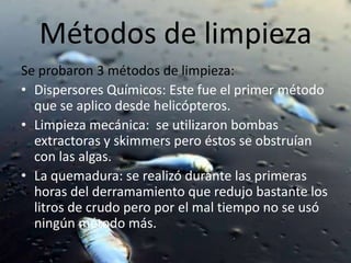 Métodos de limpiezaSe probaron 3 métodos de limpieza:Dispersores Químicos: Este fue el primer método que se aplico desde helicópteros.Limpieza mecánica:  se utilizaron bombas extractoras y skimmers pero éstos se obstruían con las algas.La quemadura: se realizó durante las primeras horas del derramamiento que redujo bastante los litros de crudo pero por el mal tiempo no se usó ningún método más.