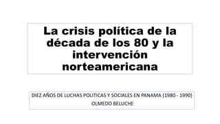 La crisis política de la
década de los 80 y la
intervención
norteamericana
DIEZ AÑOS DE LUCHAS POLITICAS Y SOCIALES EN PANAMA (1980 - 1990)
OLMEDO BELUCHE
 