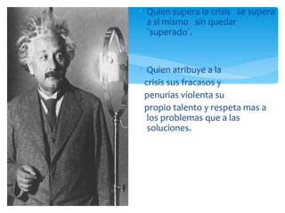 Quien supera la crisis  se supera a si mismo  sin quedar  `superado`. Quien atribuye a la crisis sus fracasos y penurias violenta su  propio talento y respeta mas a los problemas que a las soluciones. 