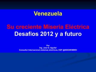 Venezuela

Su creciente Miseria Eléctrica
  Desafíos 2012 y a futuro
                                  Por
                          Ing. José G. Aguilar
    Consultor Internacional sistemas eléctricos, ESP @800GWHMWH
 
