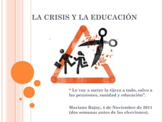 LA CRISIS Y LA EDUCACIÓN

“ Le voy a meter la tijera a todo, salvo a
las pensiones, sanidad y educación”.
Mariano Rajoy, 4 de Noviembre de 2011
(dos semanas antes de las elecciones).

 