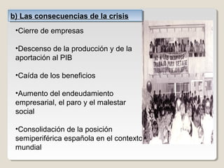 b) Las consecuencias de la crisisb) Las consecuencias de la crisis
•Cierre de empresas
•Descenso de la producción y de la
aportación al PIB
•Caída de los beneficios
•Aumento del endeudamiento
empresarial, el paro y el malestar
social
•Consolidación de la posición
semiperiférica española en el contexto
mundial
 