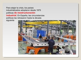 Para atajar la crisis, los países
industrializados adoptaron desde 1975
políticas de reestructuración
industrial. En España, las circunstancias
políticas las retrasaron hasta la década
siguiente
 