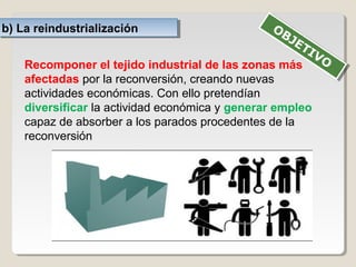 b) La reindustrializaciónb) La reindustrialización
Recomponer el tejido industrial de las zonas más
afectadas por la reconversión, creando nuevas
actividades económicas. Con ello pretendían
diversificar la actividad económica y generar empleo
capaz de absorber a los parados procedentes de la
reconversión
OBJETIVO
OBJETIVO
 