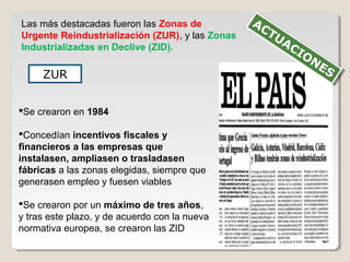Las más destacadas fueron las Zonas de
Urgente Reindustrialización (ZUR), y las Zonas
Industrializadas en Declive (ZID).
ZUR
Se crearon en 1984
Concedían incentivos fiscales y
financieros a las empresas que
instalasen, ampliasen o trasladasen
fábricas a las zonas elegidas, siempre que
generasen empleo y fuesen viables
Se crearon por un máximo de tres años,
y tras este plazo, y de acuerdo con la nueva
normativa europea, se crearon las ZID
ACTUACIONES
ACTUACIONES
 