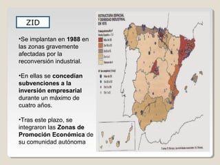 ZID
•Se implantan en 1988 en
las zonas gravemente
afectadas por la
reconversión industrial.
•En ellas se concedían
subvenciones a la
inversión empresarial
durante un máximo de
cuatro años.
•Tras este plazo, se
integraron las Zonas de
Promoción Económica de
su comunidad autónoma
 