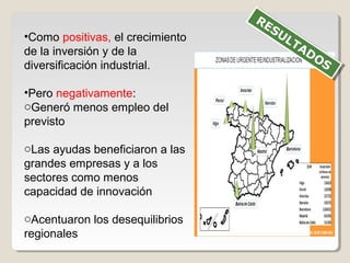•Como positivas, el crecimiento
de la inversión y de la
diversificación industrial.
•Pero negativamente:
oGeneró menos empleo del
previsto
oLas ayudas beneficiaron a las
grandes empresas y a los
sectores como menos
capacidad de innovación
oAcentuaron los desequilibrios
regionales
RESULTADOS
RESULTADOS
 