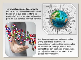 •La globalización de la economía
favoreció una división internacional del
trabajo en la que cada territorio se
especializó en los sectores industriales
para los que contaba con más ventajas.
Así, los nuevos países industrializados
(NPI), casi todos asiáticos, se
especializaron en industrias tradicionales y
en sectores de montaje, siendo muy
competitivos con sus bajos precios. Esto
produjo crisis en estos sectores de los
países industrializados
 