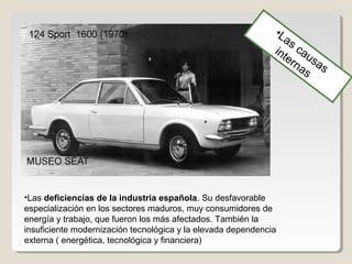 •Las deficiencias de la industria española. Su desfavorable
especialización en los sectores maduros, muy consumidores de
energía y trabajo, que fueron los más afectados. También la
insuficiente modernización tecnológica y la elevada dependencia
externa ( energética, tecnológica y financiera)
•Las causas
internas
 