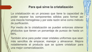 Para qué sirve la cristalización
La cristalización es un proceso que tiene la capacidad de
poder separar los componentes sólidos para formar así
una mezcla homogénea y por esta razón sirve como método
de purificación.
Por medio de la cristalización se pueden entonces obtener
productos que tienen un porcentaje de pureza de hasta un
99%.
También sirve para poder crear cristales uniformes que sean
más sencillos de empacar, manejar y almacenar. Mejora
notablemente el producto que se quiere cristalizar para
una mejor comercialización.
 