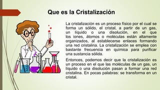 Que es la Cristalización
La cristalización es un proceso físico por el cual se
forma un sólido, el cristal, a partir de un gas,
un líquido o una disolución, en el que
los iones, átomos o moléculas están altamente
organizados, al establecerse enlaces formando
una red cristalina. La cristalización se emplea con
bastante frecuencia en química para purificar
una sustancia sólida.
Entonces, podemos decir que la cristalización es
un proceso en el que las moléculas de un gas, un
líquido o una disolución pasan a formar una red
cristalina. En pocas palabras: se transforma en un
cristal.
 