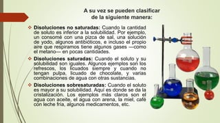 A su vez se pueden clasificar
de la siguiente manera:
 Disoluciones no saturadas: Cuando la cantidad
de soluto es inferior a la solubilidad. Por ejemplo,
un consomé con una pizca de sal, una solución
de yodo, algunos antibióticos, e incluso el propio
aire que respiramos tiene algunos gases —como
el metano— en pocas cantidades.
 Disoluciones saturadas: Cuando el soluto y su
solubilidad son iguales. Algunos ejemplos son los
refrescos, los licuados siempre y cuando no
tengan pulpa, licuado de chocolate, y varias
combinaciones de agua con otras sustancias.
 Disoluciones sobresaturadas: Cuando el soluto
es mayor a su solubilidad. Aquí es donde se da la
cristalización. Los ejemplos más claros son el
agua con aceite, el agua con arena, la miel, café
con leche fría, algunos medicamentos, etc.
 