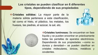 Los cristales se pueden clasificar en 6 diferentes
tipos, dependiendo de sus propiedades
Cristales sólidos: La mayor parte de la
materia sólida pertenece a esta clasificación,
tal como el hielo, el plástico, los metales, los
huesos, las piedras, el azúcar, la sal, etc.
Cristales luminosos: Se encuentran en fase
líquida y se pueden encontrar en prácticamente
todas las pantallas de aparatos electrónicos.
Dependiendo de sus propiedades —como su
dureza y densidad— se pueden clasificar en
cristales moleculares, iónicos, metálicos y
covalentes.
 