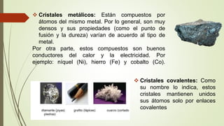  Cristales metálicos: Están compuestos por
átomos del mismo metal. Por lo general, son muy
densos y sus propiedades (como el punto de
fusión y la dureza) varían de acuerdo al tipo de
metal.
Por otra parte, estos compuestos son buenos
conductores del calor y la electricidad. Por
ejemplo: níquel (Ni), hierro (Fe) y cobalto (Co).
 Cristales covalentes: Como
su nombre lo indica, estos
cristales mantienen unidos
sus átomos solo por enlaces
covalentes
 