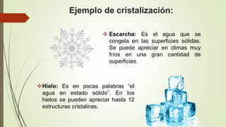 Ejemplo de cristalización:
 Escarcha: Es el agua que se
congela en las superficies sólidas.
Se puede apreciar en climas muy
fríos en una gran cantidad de
superficies.
Hielo: Es en pocas palabras “el
agua en estado sólido”. En los
hielos se pueden apreciar hasta 12
estructuras cristalinas.
 