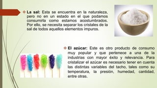  La sal: Esta se encuentra en la naturaleza,
pero no en un estado en el que podamos
consumirla como estamos acostumbrados.
Por ello, se necesita separar los cristales de la
sal de todos aquellos elementos impuros.
 El azúcar: Este es otro producto de consumo
muy popular y que pertenece a una de la
industrias con mayor éxito y relevancia. Para
cristalizar el azúcar es necesario tener en cuenta
las distintas variables del tacho, tales como su
temperatura, la presión, humedad, cantidad,
entre otras.
 