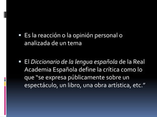  Es la reacción o la opinión personal o
  analizada de un tema

 El Diccionario de la lengua española de la Real
  Academia Española define la crítica como lo
  que “se expresa públicamente sobre un
  espectáculo, un libro, una obra artística, etc.”
 
