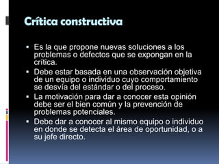 Crítica constructiva

 Es la que propone nuevas soluciones a los
  problemas o defectos que se expongan en la
  crítica.
 Debe estar basada en una observación objetiva
  de un equipo o individuo cuyo comportamiento
  se desvía del estándar o del proceso.
 La motivación para dar a conocer esta opinión
  debe ser el bien común y la prevención de
  problemas potenciales.
 Debe dar a conocer al mismo equipo o individuo
  en donde se detecta el área de oportunidad, o a
  su jefe directo.
 