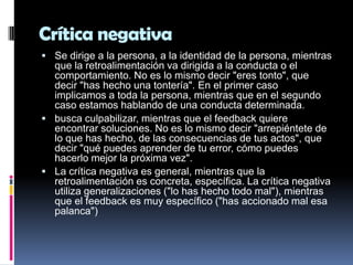 Crítica negativa
 Se dirige a la persona, a la identidad de la persona, mientras
  que la retroalimentación va dirigida a la conducta o el
  comportamiento. No es lo mismo decir "eres tonto", que
  decir "has hecho una tontería". En el primer caso
  implicamos a toda la persona, mientras que en el segundo
  caso estamos hablando de una conducta determinada.
 busca culpabilizar, mientras que el feedback quiere
  encontrar soluciones. No es lo mismo decir "arrepiéntete de
  lo que has hecho, de las consecuencias de tus actos", que
  decir "qué puedes aprender de tu error, cómo puedes
  hacerlo mejor la próxima vez".
 La crítica negativa es general, mientras que la
  retroalimentación es concreta, específica. La crítica negativa
  utiliza generalizaciones ("lo has hecho todo mal"), mientras
  que el feedback es muy específico ("has accionado mal esa
  palanca")
 