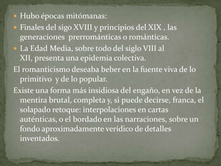  Hubo épocas mitómanas:
 Finales del sigo XVIII y principios del XIX , las

generaciones prerrománticas o románticas.
 La Edad Media, sobre todo del siglo VIII al
XII, presenta una epidemia colectiva.
El romanticismo deseaba beber en la fuente viva de lo
primitivo y de lo popular.
Existe una forma más insidiosa del engaño, en vez de la
mentira brutal, completa y, si puede decirse, franca, el
solapado retoque: interpolaciones en cartas
auténticas, o el bordado en las narraciones, sobre un
fondo aproximadamente verídico de detalles
inventados.

 