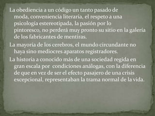 La obediencia a un código un tanto pasado de
moda, conveniencia literaria, el respeto a una
psicología estereotipada, la pasión por lo
pintoresco, no perderá muy pronto su sitio en la galería
de los fabricantes de mentiras.
La mayoría de los cerebros, el mundo circundante no
haya sino mediocres aparatos registradores.
La historia a conocido más de una sociedad regida en
gran escala por condiciones análogas, con la diferencia
de que en vez de ser el efecto pasajero de una crisis
excepcional, representaban la trama normal de la vida.

 