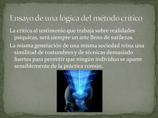La critica al testimonio que trabaja sobre realidades
psíquicas, será siempre un arte lleno de sutilezas.
La misma generación de una misma sociedad reina una
similitud de costumbres y de técnicas demasiado
fuertes para permitir que ningún individuo se aparte
sensiblemente de la práctica común.

 