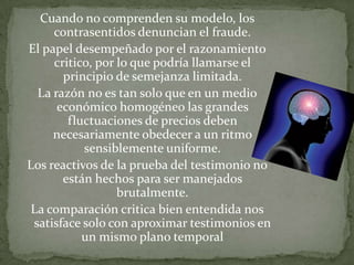 Cuando no comprenden su modelo, los
contrasentidos denuncian el fraude.
El papel desempeñado por el razonamiento
critico, por lo que podría llamarse el
principio de semejanza limitada.
La razón no es tan solo que en un medio
económico homogéneo las grandes
fluctuaciones de precios deben
necesariamente obedecer a un ritmo
sensiblemente uniforme.
Los reactivos de la prueba del testimonio no
están hechos para ser manejados
brutalmente.
La comparación critica bien entendida nos
satisface solo con aproximar testimonios en
un mismo plano temporal

 