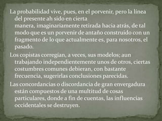 La probabilidad vive, pues, en el porvenir, pero la línea
del presente ah sido en cierta
manera, imaginariamente retirada hacia atrás, de tal
modo que es un porvenir de antaño construido con un
fragmento de lo que actualmente es, para nosotros, el
pasado.
Los copistas corregían, a veces, sus modelos; aun
trabajando independientemente unos de otros, ciertas
costumbres comunes debieran, con bastante
frecuencia, sugerirlas conclusiones parecidas.
Las concordancias o discordancia de gran envergadura
están compuestos de una multitud de cosas
particulares, donde a fin de cuentas, las influencias
occidentales se destruyen.

 
