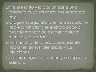 Entre el escrito y la acción existe una
distancia cuya extensión nos sorprende
hoy.
El progreso surgió el día en que la duda se
hizo examinadora se elaboro poco a
poco la manera de escoger entre la
mentira y la verdad.
El humanismo de la edad procedente
había tenido sus veleidades y sus
intuiciones.
La historia según la reciben y no según la
estiman.

 