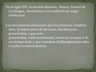 En el siglo XIX, la escuela alemana , Renan, Faustel de
Coulanges, devolvieron a la erudición su rango
intelectual.
Los documentos manejados por los primeros eruditos
eran, la mayor parte de las veces, escritas ya se
presentaban o que eran
presentadas, tradicionalmente, como en un autor o de
un tiempo dado y que contaban deliberadamente tales
o cuales acontecimientos.

 