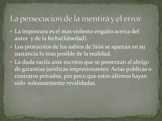  La impostura es el mas violento engaño acerca del

autor y de la fecha(falsedad).
 Los protocolos de los sabios de Sión se apartan en su
sustancia lo mas posible de la realidad.
 La duda vacila ante escritos que se presentan al abrigo
de garantías jurídicas impresionantes: Actas publicas o
contratos privados, por poco que estos últimos hayan
sido solemnemente revalidadas.

 