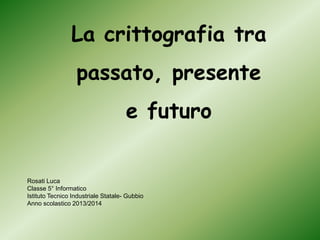 La crittografia tra
passato, presente
e futuro
Rosati Luca
Classe 5° Informatico
Istituto Tecnico Industriale Statale- Gubbio
Anno scolastico 2013/2014
 