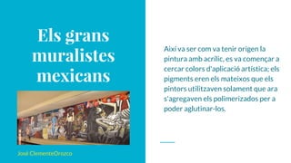 Els grans
muralistes
mexicans
José ClementeOrozco
Així va ser com va tenir origen la
pintura amb acrílic, es va començar a
cercar colors d'aplicació artística; els
pigments eren els mateixos que els
pintors utilitzaven solament que ara
s'agregaven els polimerizados per a
poder aglutinar-los.
 