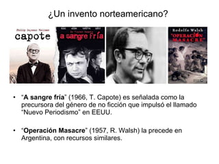 ¿Un invento norteamericano? “ A sangre fría ” (1966, T. Capote) es señalada como la precursora del género de no ficción que impulsó el llamado “Nuevo Periodismo” en EEUU. “ Operación Masacre ” (1957, R. Walsh) la precede en Argentina, con recursos similares. 