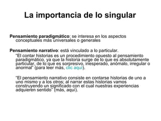 La importancia de lo singular Pensamiento paradigmático : se interesa en los aspectos conceptuales más universales o generales Pensamiento narrativo : está vinculado a lo particular.  “ El contar historias es un procedimiento opuesto al pensamiento paradigmático, ya que la historia surge de lo que es absolutamente particular, de lo que es sorpresivo, inesperado, anómalo, irregular o anormal” (para leer más,  clic aquí ). “ El pensamiento narrativo consiste en contarse historias de uno a uno mismo y a los otros; al narrar estas historias vamos construyendo un significado con el cual nuestras experiencias adquieren sentido” (más, aquí). 