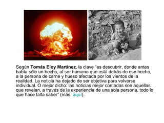 Según  Tomás Eloy Martínez , la clave “es descubrir, donde antes había sólo un hecho, al ser humano que está detrás de ese hecho, a la persona de carne y hueso afectada por los vientos de la realidad. La noticia ha dejado de ser objetiva para volverse individual. O mejor dicho: las noticias mejor contadas son aquellas que revelan, a través de la experiencia de una sola persona, todo lo que hace falta saber” (más,  aquí ). 