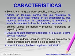 CARACTERÍSTICAS Se utiliza un lenguaje claro, sencillo, directo, conciso. Admite un lenguaje literario con uso reiterativo de adjetivos para hacer énfasis en las descripciones. Usa  recursos estilísticos: la comparación, la metáfora, la ironía, la paradoja; incluso, la hipérbole mesurada. Emplea verbos de acción y presenta referencias de espacio y tiempo. Lleva cierto distanciamiento temporal a lo que se le llama escritos históricos. Se pueden redactar escritos, tomando las opiniones de varias personas para saber si esto es cierto o no. Las crónicas son también un género periodístico. Profs. Julio Mendoza y Faustino Inti 