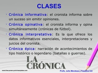 CLASES Crónica informativa : el cronista informa sobre un suceso sin emitir opiniones. Crónica opinativa : el cronista informa y opina simultáneamente (crónicas de fútbol). Crónica interpretativa : Es la que ofrece los datos informativos esenciales, interpretaciones y juicios del cronista. Crónica épica : narración de acontecimientos de tipo histórico o legendario (batallas o guerras). Profs. Julio Mendoza y Faustino Inti 