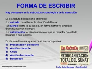 FORMA DE ESCRIBIR Hay consenso en la estructura cronológica de la narración. La estructura básica sería entonces: La  entrada : para llamar la atención del lector. El  cuerpo : narra lo sucedido, en forma narrativa directa o dramatizada con diálogos. La  culminación : el objetivo hacia el que el redactor ha estado llevando a sus lectores. Existe otra fórmula, que se basa en cinco puntos: Presentación del hecho Acción creciente Crisis Acción decreciente Desenlace Profs. Julio Mendoza y Faustino Inti 