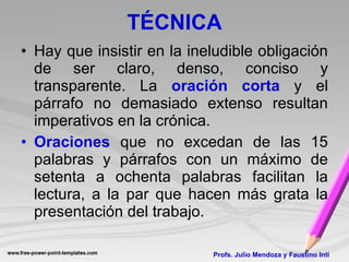 TÉCNICA Hay que insistir en la ineludible obligación de ser claro, denso, conciso y transparente. La  oración corta  y el párrafo no demasiado extenso resultan imperativos en la crónica. Oraciones  que no excedan de las 15 palabras y párrafos con un máximo de setenta a ochenta palabras facilitan la lectura, a la par que hacen más grata la presentación del trabajo.  Profs. Julio Mendoza y Faustino Inti 
