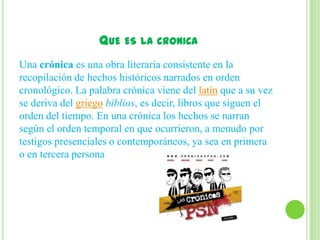 QUE ES LA CRONICA
Una crónica es una obra literaria consistente en la
recopilación de hechos históricos narrados en orden
cronológico. La palabra crónica viene del latín que a su vez
se deriva del griego biblios, es decir, libros que siguen el
orden del tiempo. En una crónica los hechos se narran
según el orden temporal en que ocurrieron, a menudo por
testigos presenciales o contemporáneos, ya sea en primera
o en tercera persona
 