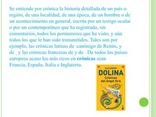 Se entiende por crónica la historia detallada de un país o
región, de una localidad, de una época, de un hombre o de
un acontecimiento en general, escrita por un testigo ocular
o por un contemporáneo que ha registrado, sin
comentarios, todos los pormenores que ha visto, y aún
todos los que le han sido transmitidos. Tales son por
ejemplo, las crónicas latinas de canónigo de Reims, y
de y las crónicas francesas de y de . De todos los países
europeos acaso los más ricos en crónicas sean
Francia, España, Italia e Inglaterra.
 