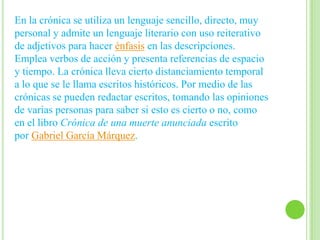 En la crónica se utiliza un lenguaje sencillo, directo, muy
personal y admite un lenguaje literario con uso reiterativo
de adjetivos para hacer énfasis en las descripciones.
Emplea verbos de acción y presenta referencias de espacio
y tiempo. La crónica lleva cierto distanciamiento temporal
a lo que se le llama escritos históricos. Por medio de las
crónicas se pueden redactar escritos, tomando las opiniones
de varias personas para saber si esto es cierto o no, como
en el libro Crónica de una muerte anunciada escrito
por Gabriel García Márquez.
 