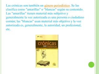 Las crónicas son también un género periodístico. Se las
clasifica como "amarillas" o "blancas" según su contenido.
Las "amarillas" tienen material más subjetivo y
generalmente la voz autorizada es una persona o ciudadano
común; las "blancas" usan material más objetivo y la voz
autorizada es, generalmente, la autoridad, un profesional,
etc.
 