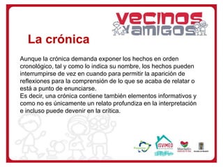 Aunque la crónica demanda exponer los hechos en orden
cronológico, tal y como lo indica su nombre, los hechos pueden
interrumpirse de vez en cuando para permitir la aparición de
reflexiones para la comprensión de lo que se acaba de relatar o
está a punto de enunciarse.
Es decir, una crónica contiene también elementos informativos y
como no es únicamente un relato profundiza en la interpretación
e incluso puede devenir en la crítica.
La crónica
 