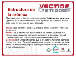 Disfruta de mucha libertad para su redacción. No tiene una estructura
fija como en el caso de la noticia o del reportaje. No obstante, esto no
debe faltar en una crónica bien redactada.
Título: Debe ser claro, conciso y atractivo para despertar el interés de
los lectores.
Noticia: Es la información objetiva sobre los hechos ocurridos. Lo
normal es que los datos esenciales aparezcan al comienzo, pero el
cronista añade más datos a medida que escribe la crónica.
Comentario: Son las reflexiones que el cronista va haciendo sobre los
hechos que narra. Estas reflexiones suele hacerlas en tercera persona.
Busca un distanciamiento para dar mayor verosimilitud y credibilidad a
lo que está contando.
Estructura de
la crónica
 