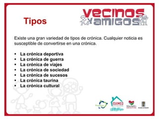 Tipos
Existe una gran variedad de tipos de crónica. Cualquier noticia es
susceptible de convertirse en una crónica.
 La crónica deportiva
 La crónica de guerra
 La crónica de viajes
 La crónica de sociedad
 La crónica de sucesos
 La crónica taurina
 La crónica cultural
 
