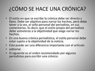 ¿CÓMO SE HACE UNA CRÓNICA?
• El estilo en que se escribe la crónica debe ser directo y
llano. Debe ser objetivo para narrar los hechos, pero debe
tener a la vez, el sello personal del periodista, en sus
comentarios. Es decir, que el estilo propio del periodista
debe someterse a la objetividad que exige narrar los
hechos.
• En una buena crónica periodística, el estilo personal debe
estar sujeto a la objetividad de la noticia.
• Esta puede ser una diferencia importante con el artículo
• editorial.
• El siguiente es el orden recomendado por algunos
periodistas para escribir una crónica:
 