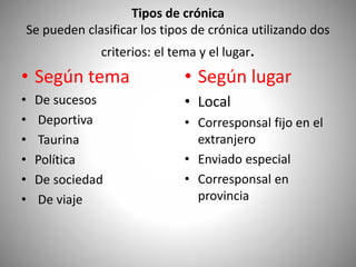 Tipos de crónica
Se pueden clasificar los tipos de crónica utilizando dos
criterios: el tema y el lugar.
• Según tema
• De sucesos
• Deportiva
• Taurina
• Política
• De sociedad
• De viaje
• Según lugar
• Local
• Corresponsal fijo en el
extranjero
• Enviado especial
• Corresponsal en
provincia
 